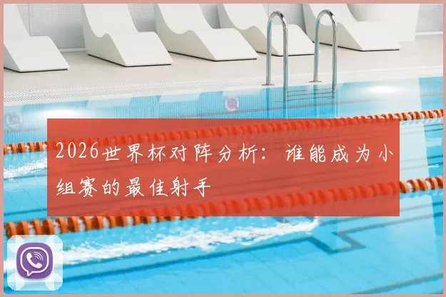 2026世界杯对阵分析：谁能成为小组赛的最佳射手