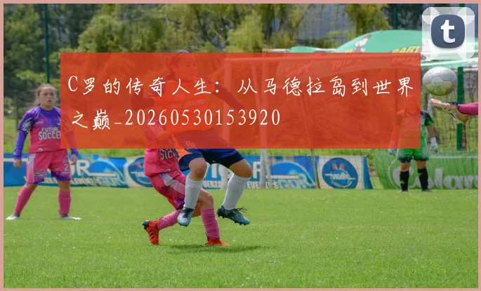 C罗的传奇人生：从马德拉岛到世界之巅_20260530153920