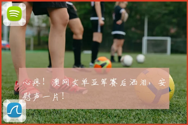 心疼！澳网女单亚军赛后洒泪，安慰声一片！