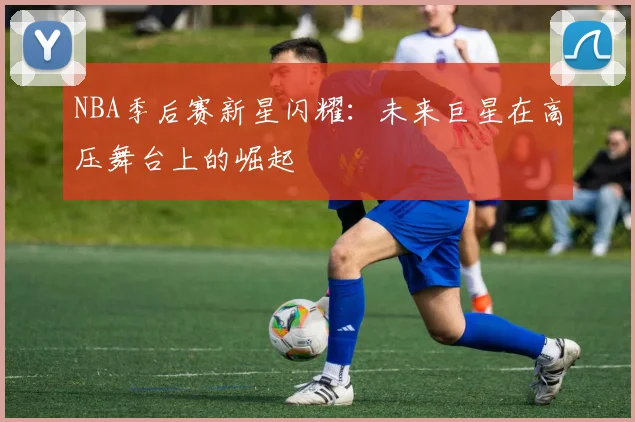 NBA季后赛新星闪耀：未来巨星在高压舞台上的崛起