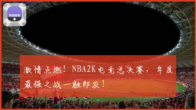 激情点燃！NBA2K电竞总决赛，年度最强之战一触即发！