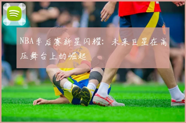 NBA季后赛新星闪耀：未来巨星在高压舞台上的崛起