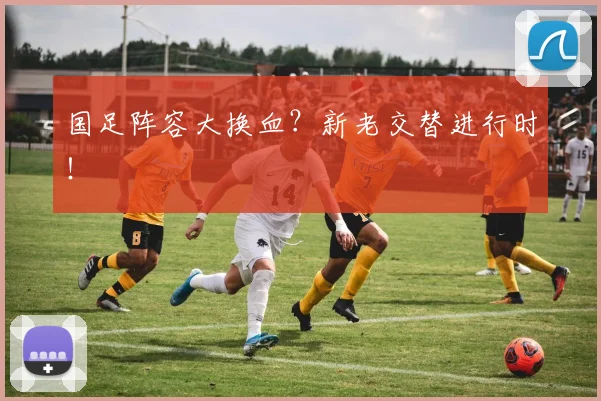 国足阵容大换血？新老交替进行时！