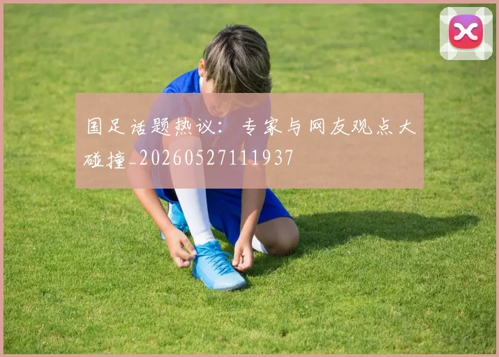 国足话题热议：专家与网友观点大碰撞_20260527111937