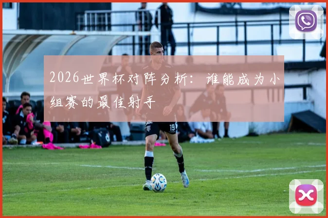 2026世界杯对阵分析：谁能成为小组赛的最佳射手