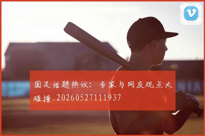 国足话题热议:专家与网友观点大碰撞_20260527111937