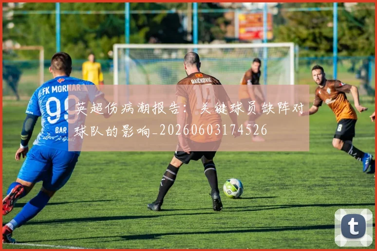 英超伤病潮报告：关键球员缺阵对球队的影响_20260603174526