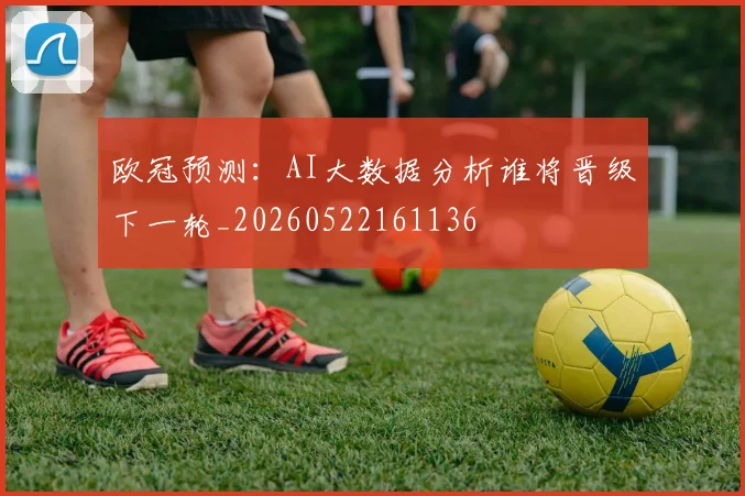 欧冠预测：AI大数据分析谁将晋级下一轮_20260522161136